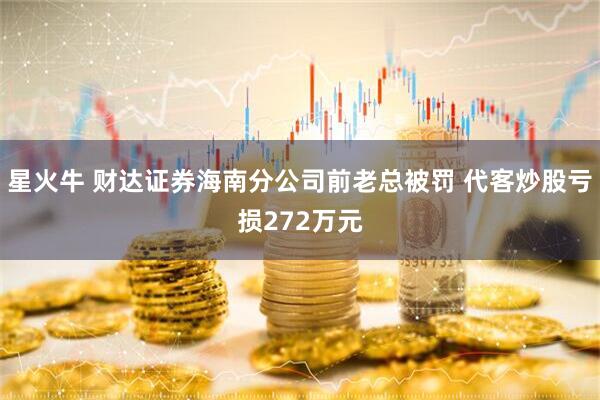 星火牛 财达证券海南分公司前老总被罚 代客炒股亏损272万元