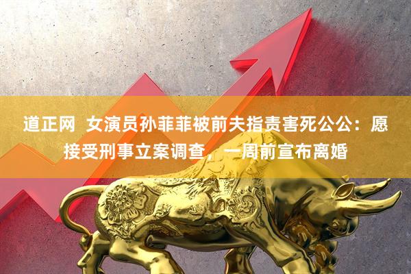 道正网  女演员孙菲菲被前夫指责害死公公：愿接受刑事立案调查，一周前宣布离婚