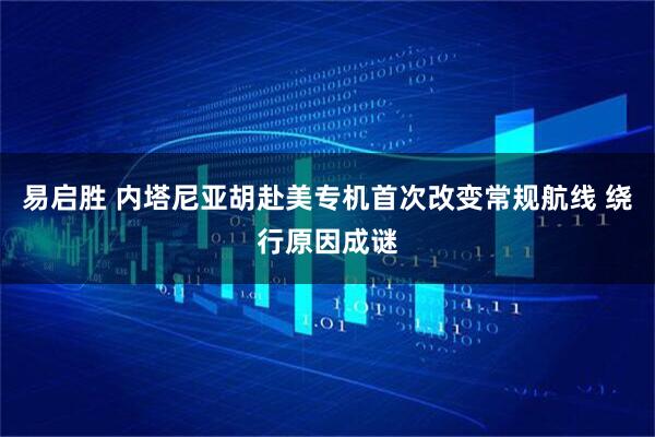 易启胜 内塔尼亚胡赴美专机首次改变常规航线 绕行原因成谜