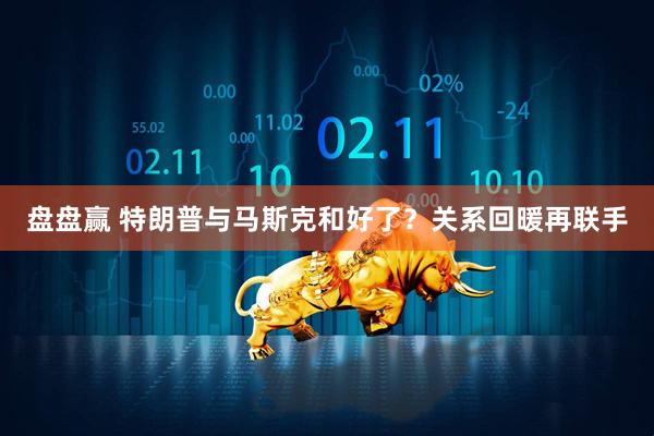 盘盘赢 特朗普与马斯克和好了？关系回暖再联手