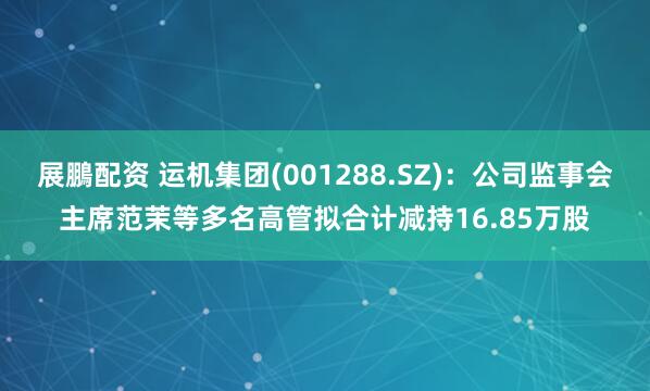 展鵬配资 运机集团(001288.SZ)：公司监事会主席范茉等多名高管拟合计减持16.85万股