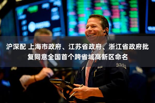 沪深配 上海市政府、江苏省政府、浙江省政府批复同意全国首个跨省域高新区命名