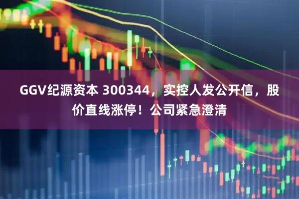 GGV纪源资本 300344，实控人发公开信，股价直线涨停！公司紧急澄清