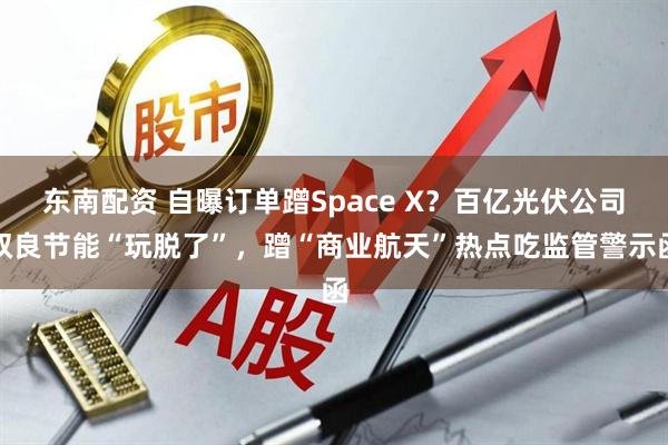 东南配资 自曝订单蹭Space X？百亿光伏公司双良节能“玩脱了”，蹭“商业航天”热点吃监管警示函