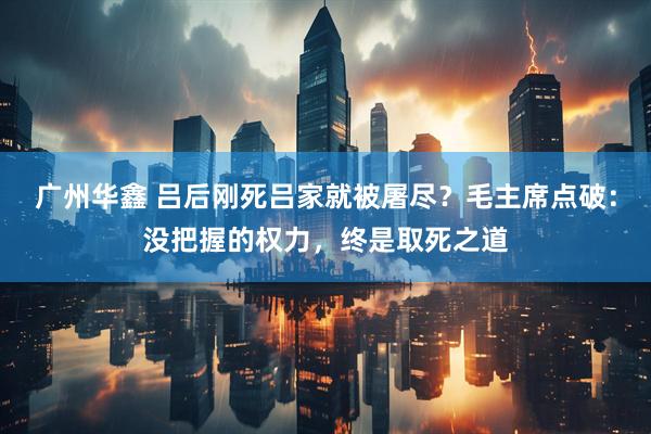 广州华鑫 吕后刚死吕家就被屠尽?毛主席点破:没把握的权力,终是取死之道