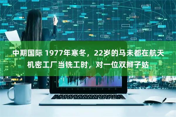 中期国际 1977年寒冬，22岁的马未都在航天机密工厂当铣工时，对一位双辫子姑